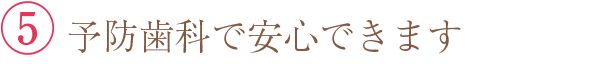 ⑤ 予防歯科で安心できます